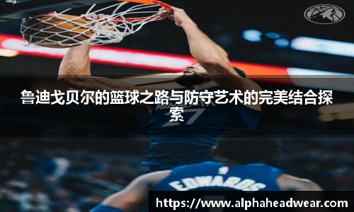 鲁迪戈贝尔的篮球之路与防守艺术的完美结合探索